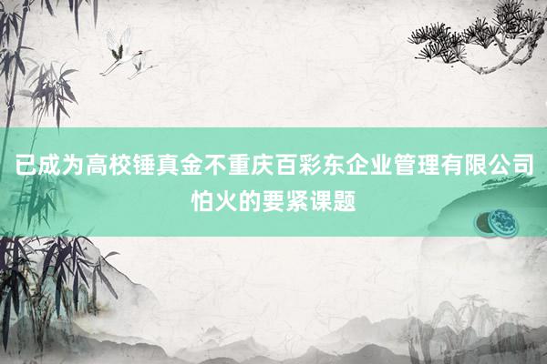 已成为高校锤真金不重庆百彩东企业管理有限公司怕火的要紧课题
