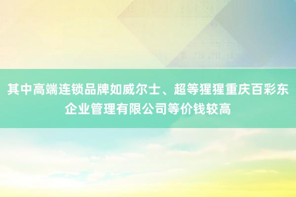 其中高端连锁品牌如威尔士、超等猩猩重庆百彩东企业管理有限公司等价钱较高