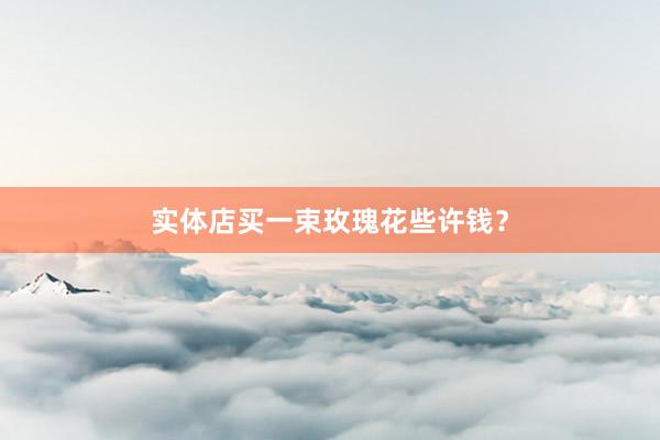 实体店买一束玫瑰花些许钱？